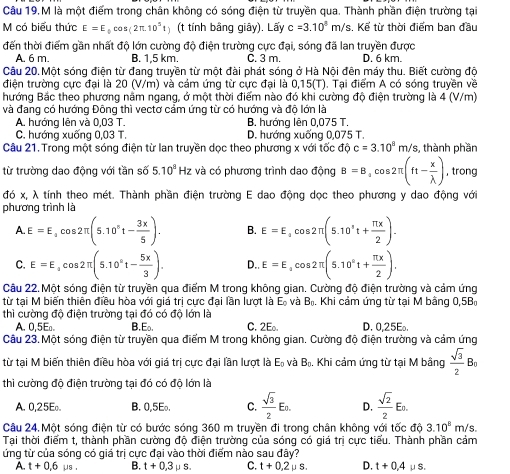 Câu 19,M là một điểm trong chân không có sóng điện từ truyền qua. Thành phần điện trường tại
M có biểu thức E=E_0cos (2π .10^5 (t tính bằng giây). Lấy c=3.10^5m/ Ys. Kể từ thời điểm ban đầu
đến thời điểm gần nhất độ lớn cường độ điện trường cực đại, sóng đã lan truyền được
A. 6 m B. 1,5 km. C. 3 m. D. 6 km.
Câu 20. Một sóng điện từ đang truyền từ một đài phát sóng ở Hà Nội đên máy thu. Biết cường độ
điện trường cực đại là 20 (V/m) và cảm ứng từ cực đại là 0,15(T). Tại điểm A có sóng truyền về
hướng Bắc theo phương nằm ngang, ở một thời điểm nào đó khi cường độ điện trường là 4 (V/m)
và đang có hướng Đông thì vectơ cảm ứng từ có hướng và độ lớn là
A. hướng lên và 0,03 T. B. hướng lên 0,075 T.
C. hướng xuống 0,03 T. D. hướng xuống 0,075 T.
Câu 21. Trong một sóng điện từ lan truyền dọc theo phương x với tốc độ c=3.10^8m/s , thành phần
từ trường dao động với tần số 5.10^8Hz và có phương trình dao động B=B,cos 2π (ft- x/lambda  ) , trong
đó x, λ tính theo mét. Thành phần điện trường E dao động dọc theo phương y dao động với
phương trình là
A E=E_1cos 2π (5.10°t- 3x/5 ). B. E=E_3cos 2π (5.10^3t+ π x/2 ).
C. E=E_1cos 2π (5.10°t- 5x/3 ). D.. E=E_acos 2π (5.10°t+ π x/2 ).
Câu 22. Một sóng điện từ truyền qua điểm M trong không gian. Cường độ điện trường và cảm ứng
từ tại M biến thiên điều hòa với giá trị cực đại lần lượt là E_0 và B_n Khi cảm ứng từ tại M bằng 0,5B
thì cường độ điện trường tại đó có độ lớn là C. 2Eo. D. 0,25E.
A. 0,5E□ E_0
Câu 23. Một sóng điện từ truyền qua điểm M trong không gian. Cường độ điện trường và cảm ứng
từ tại M biến thiên điều hòa với giá trị cực đại lần lượt là E_0 và B_0. , Khi cảm ứng từ tại M bâng  sqrt(3)/2 B_0
thì cường độ điện trường tại đó có độ lớn là
A. 0,25E B. 0,5Eo. C.  sqrt(3)/2 En. D.  sqrt(2)/2 E_0.
Câu 24.Một sóng điện từ có bước sóng 360 m truyền đi trong chân không với tốc độ 3.10^8m/s.
Tại thời điểm t, thành phần cường độ điện trường của sóng có giá trị cực tiểu. Thành phần cảm
ứng từ của sóng có giá trị cực đại vào thời điểm nào sau đây?
A. t+0.6mu s B. t+0,3mu s. C. t+0.2mu s. D. t+0,4 μS.