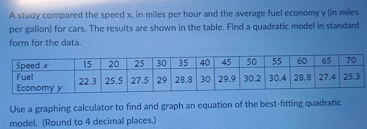 A study compared the speed x, in miles per hour and the average fuel economy y (in miles
per gallon) for cars. The results are shown in the table. Find a quadratic model in standard 
form for the data. 
Use a graphing calculator to find and graph an equation of the best-fitting quadratic 
model. (Round to 4 decimal places.)