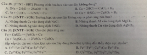 [CTST - SBT] Päương trình hoá học nào sau di_ khāng dùng?
A. 2Na+2H_2Oto 2NaOH+H_2 B. Ca+2HClto CaCl_1+H_2
C. Fe+CuSO_2to FeSO_4+Cu D. Cu+H_2SO_4to CuSO_3+H_2
Củn 29. |KNTT...SGK| Trường hợp nào sau đây không xay ra phân ứg hòa học
A. Những thanh Cu vào dung dịch 1 sqrt(x) 1 B. Nhúng than' Al văo dong địch MgCl_2
C. Những thanh Ag vio dung dịch FeSO_4 D. Nháng thanh Cu vào dung địch AgNO_3
Câu 30. IKVIT - SGK| Cho các phân ứng sau:
Fe+CuSO_4to FeSO_4+Cu
Cu+Fe_2(SO_4)_3to 2FeSO_4+CuSO_4
Sắp xếp các cập oại - hóa khp nào sau đây đùng theo thứ tự săng dẫn thấy điện cực chuẩn?
A. Fe^(2+)ife. Cu^(2+)iCu; Fe^(3+)iFe^(2+) B. Fe^(3+)|Fe^(2+):Cu^(2+)|Cu, Fe^(2+)/Fe
C. Cz^(2+)/Cu : Fe^(2+))Fe:Fe^(3+)7Fe^(2+) D. Ca^(2+)|Cla||e^(-|)||e^(3+)||e^(2+)=Ile^(3+)|Fe