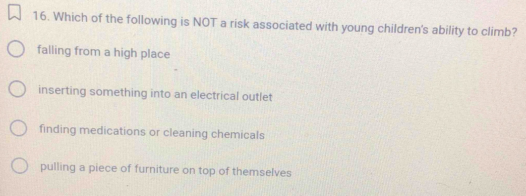 Which of the following is NOT a risk associated with young children's ability to climb?
falling from a high place
inserting something into an electrical outlet
finding medications or cleaning chemicals
pulling a piece of furniture on top of themselves