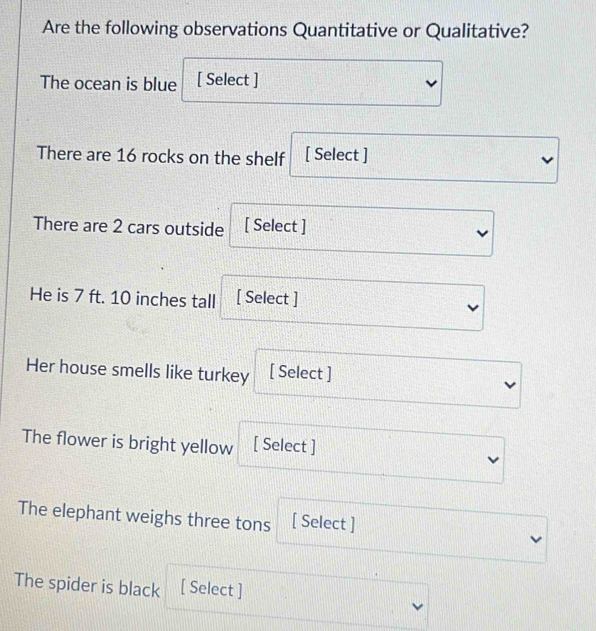 Are the following observations Quantitative or Qualitative? 
The ocean is blue [ Select ] 
There are 16 rocks on the shelf [ Select ] 
There are 2 cars outside [ Select ] 
He is 7 ft. 10 inches tall [ Select ] 
Her house smells like turkey [ Select ] 
The flower is bright yellow [ Select ] 
The elephant weighs three tons [ Select ] 
The spider is black [ Select ]