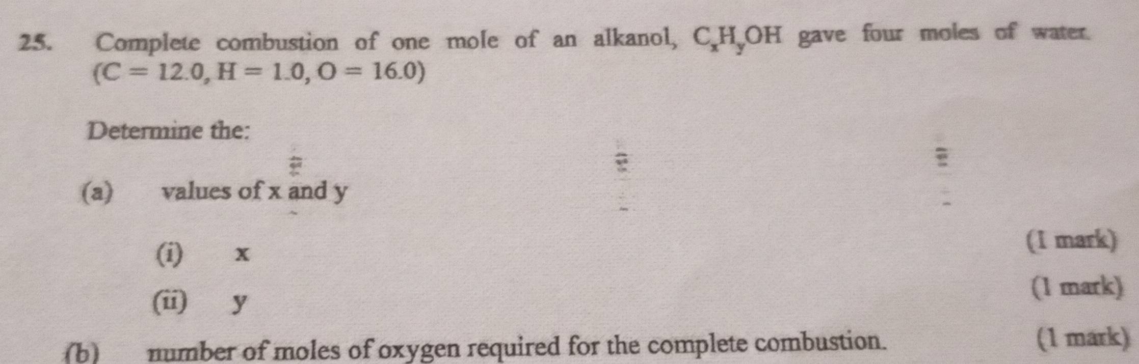 Complete combustion of one mole of an alkanol, C_xH_yOH gave four moles of water. 
(C=12.0, H=1.0, O=16.0)
Determine the: 
(a) values of x and y
(i) x (1 mark) 
(ii) y
(1 mark) 
(b) number of moles of oxygen required for the complete combustion. (1 mark)