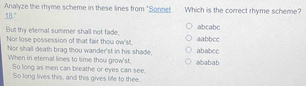 Analyze the rhyme scheme in these lines from “Sonnet Which is the correct rhyme scheme?
18."
abcabc
But thy eternal summer shall not fade,
Nor lose possession of that fair thou ow'st, aabbcc
Nor shall death brag thou wander'st in his shade, ababcc
When in eternal lines to time thou grow'st, ababab
So long as men can breathe or eyes can see,
So long lives this, and this gives life to thee.