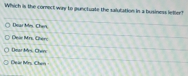 Which is the correct way to punctuate the salutation in a business letter? 
Dear Mrs. Chen. 
Dear Mrs. Chen; 
Dear Mrs. Chen: 
Dear Mrs. Chen