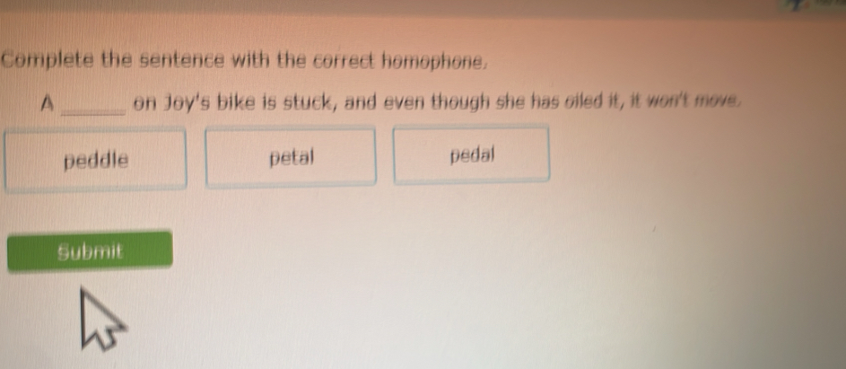 Complete the sentence with the correct homophone.
A _on Joy's bike is stuck, and even though she has oiled it, it won't move.
peddle petal pedal
Submit