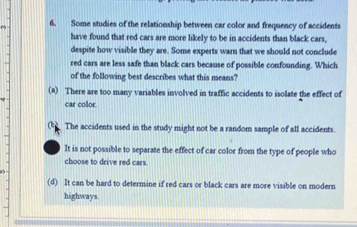 Some studies of the relationship between car color and frequency of accidents
have found that red cars are more likely to be in accidents than black cars,
despite how visible they are. Some experts warn that we should not conclude
red cars are less safe than black cars because of possible confounding. Which
of the following best describes what this means?
(a) There are too many variables involved in traffic accidents to isolate the effect of
car color.
t The accidents used in the study might not be a random sample of all accidents.
It is not possible to separate the effect of car color from the type of people who
choose to drive red cars.
(d) It can be hard to determine if red cars or black cars are more visible on modern
highways.