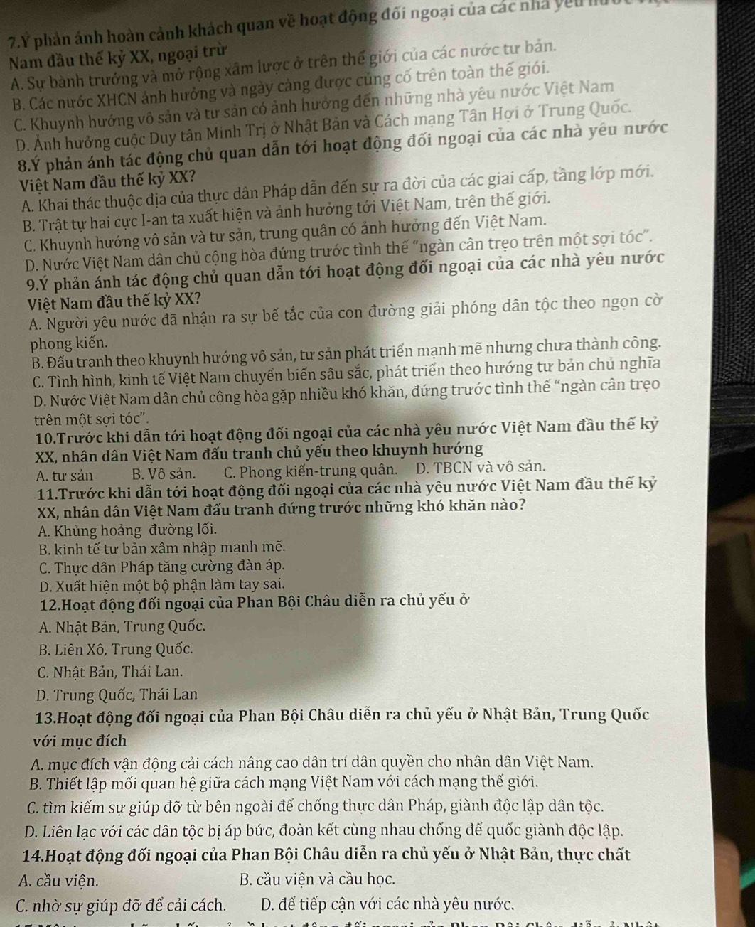 7.Ý phản ảnh hoàn cảnh khách quan về hoạt động đối ngoại của các nhà yêu lu
Nam đầu thế kỷ XX, ngoại trừ
A. Sự bành trưởng và mở rộng xâm lược ở trên thế giới của các nước tư bản.
B. Các nước XHCN ảnh hưởng và ngày càng được củng cố trên toàn thế giói.
C. Khuynh hướng vô sản và tư sản có ảnh hưởng đến những nhà yêu nước Việt Nam
D. Ảnh hưởng cuộc Duy tân Minh Trị ở Nhật Bản và Cách mạng Tân Hợi ở Trung Quốc.
8.Ý phản ánh tác động chủ quan dẫn tới hoạt động đối ngoại của các nhà yêu nước
Việt Nam đầu thế kỷ XX?
A. Khai thác thuộc địa của thực dân Pháp dẫn đến sự ra đời của các giai cấp, tầng lớp mới.
B. Trật tự hai cực I-an ta xuất hiện và ảnh hưởng tới Việt Nam, trên thế giới.
C. Khuynh hướng vô sản và tư sản, trung quân có ảnh hưởng đến Việt Nam.
D. Nước Việt Nam dân chủ cộng hòa đứng trước tình thế “ngàn cân trọo trên một sợi tóc”.
9.Ý phản ánh tác động chủ quan dẫn tới hoạt động đối ngoại của các nhà yêu nước
Việt Nam đầu thế kỷ XX?
A. Người yêu nước đã nhận ra sự bế tắc của con đường giải phóng dân tộc theo ngọn cờ
phong kiến.
B. Đấu tranh theo khuynh hướng vô sản, tư sản phát triển mạnh mẽ nhưng chưa thành công.
C. Tình hình, kinh tế Việt Nam chuyển biến sâu sắc, phát triển theo hướng tư bản chủ nghĩa
D. Nước Việt Nam dân chủ cộng hòa gặp nhiều khó khăn, đứng trước tình thế “ngàn cân trẹo
trên một sợi tóc'.
10.Trước khi dẫn tới hoạt động đối ngoại của các nhà yêu nước Việt Nam đầu thế kỷ
XX, nhân dân Việt Nam đấu tranh chủ yếu theo khuynh hướng
A. tư sản B. Vô sản. C. Phong kiến-trung quân. D. TBCN và vô sản.
11.Trước khi dẫn tới hoạt động đối ngoại của các nhà yêu nước Việt Nam đầu thế kỷ
XX, nhân dân Việt Nam đấu tranh đứng trước những khó khăn nào?
A. Khủng hoảng đường lối.
B. kinh tế tư bản xâm nhập mạnh mẽ.
C. Thực dân Pháp tăng cường đàn áp.
D. Xuất hiện một bộ phận làm tay sai.
12.Hoạt động đối ngoại của Phan Bội Châu diễn ra chủ yếu ở
A. Nhật Bản, Trung Quốc.
B. Liên Xô, Trung Quốc.
C. Nhật Bản, Thái Lan.
D. Trung Quốc, Thái Lan
13.Hoạt động đối ngoại của Phan Bội Châu diễn ra chủ yếu ở Nhật Bản, Trung Quốc
với mục đích
A. mục đích vận động cải cách nâng cao dân trí dân quyền cho nhân dân Việt Nam.
B. Thiết lập mối quan hệ giữa cách mạng Việt Nam với cách mạng thế giới.
C. tìm kiếm sự giúp đỡ từ bên ngoài đế chống thực dân Pháp, giành độc lập dân tộc.
D. Liên lạc với các dân tộc bị áp bức, đoàn kết cùng nhau chống đế quốc giành độc lập.
14.Hoạt động đối ngoại của Phan Bội Châu diễn ra chủ yếu ở Nhật Bản, thực chất
A. cầu viện.  B. cầu viện và cầu học.
C. nhờ sự giúp đỡ để cải cách.  D. để tiếp cận với các nhà yêu nước.