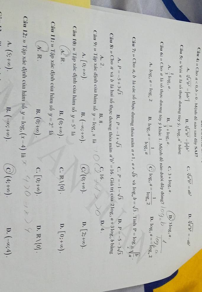 » Cho a<0,b>0 Mệnh đề nào sau đây SAI?
A. sqrt[4](a^4b^6)=|ab^2| B. sqrt[4](a^4b^8)=|a|b^2 C. sqrt[4](a^4b^8)=ab^2 D. sqrt[4](a^4b^8)=-ab^2
Câu 5: ố Với n là số thực đương tùy ý, log _5a^3bang
A.  1/3 log _5a. B.  1/3 +log _5a. C. 3+log _5a. D 3log,a.
Câu 6:n Cho # là số thực đương tùy ý khác 1. Mệnh đề nào dưới đây đúng?
A. log _2a=log _a2 B. log _2a=frac 1log _2a C log _2a=frac 1log _a2 D. log _2a=-log _a2
Câu 7: » Cho a, b là các số thực dương thỏa mãn a!= 1,a!= sqrt(b) và log _ab=sqrt(3). Tính P=log _ fb/a sqrt(frac b)a.
A. P=-5+3sqrt(3) B. P=-1+sqrt(3) C. P=-1-sqrt(3) D. P=-5-3sqrt(3)
Cầu 8: » Cho a và b là hai số thực dương thỏa mãn a^2b^3=16. Giá trị của 2log _2a+3log _2 b bǎng
A. 2. B. 8 . C. 16 . D. 4 .
Câu 9:> Tập xác định của hàm số y=log _2x|a
A. [0;+∈fty ). (-∈fty ;+∈fty ). C. (0;+∈fty ). D. [2;+∈fty ).
B.
Câu 10: » Tập xác định của hàm số y=5^xla
A. R. C. ]R D. [0;+∈fty ).
B. (0;+∈fty ).
Câu 11: » Tập xác định của hàm số y=2^xIa
A. R . C. [0;+∈fty ). D. R/ O .
B. (0;+∈fty ).
Câu 12:) +  Tập xác định của hàm số y=log _3(x-4) là
A. (5;+∈fty ). B. (-∈fty ;+∈fty ). C (4;+∈fty ). D. (-∈fty ;4).