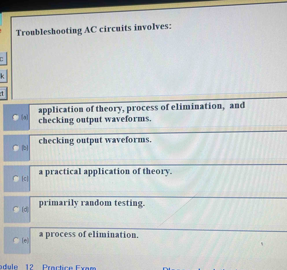 Troubleshooting AC circuits involves:
C
k
application of theory, process of elimination, and
(a] checking output waveforms.
checking output waveforms.
[b]
a practical application of theory.
[c]
(d) primarily random testing.
a process of elimination.
(e]
odule 12 Practice Exam