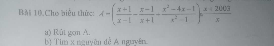 Bài 10.Cho biểu thức: A=( (x+1)/x-1 - (x-1)/x+1 + (x^2-4x-1)/x^2-1 )/  (x+2003)/x 
a) Rút gọn A. 
b) Tìm x nguyên để A nguyên.