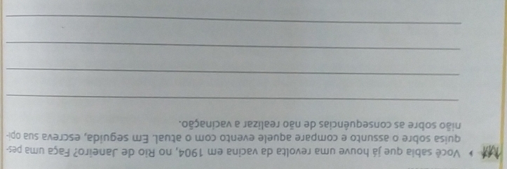 Você sabia que já houve uma revolta da vacina em 1904, no Rio de Janeiro? Faça uma pes- 
quisa sobre o assunto e compare aquele evento com o atual. Em seguida, escreva sua opi- 
nião sobre as consequências de não realizar a vacinação. 
_ 
_ 
_ 
_
