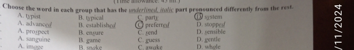 ( Time an8wance: 43 m)
Choose the word in each group that has the underlined, italic part pronounced differently from the rest.
A. typist B. typical C. party D system
A. advanced B. established O preferred D. stopped
A. prospect B. ensure C. gend D. sensible
A. sanguine B. game C. guess D. gentle
A. image B. snake C. awake D. whale