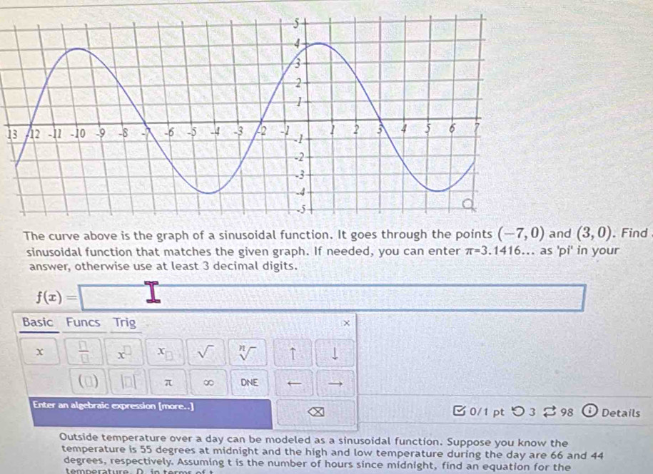 The curve above is the graph of a sinusoidal function. It goes through the points (-7,0) and (3,0). Find 
sinusoidal function that matches the given graph. If needed, you can enter π =3. 1416.. as 'pi' in your 
answer, otherwise use at least 3 decimal digits.
f(x)=
Basic Funcs Trig 
x  □ /□   x^(□) x_□  sqrt() sqrt[n]() ↑ 
() beginvmatrix □ endvmatrix π ∞ ONE ← 
Enter an algebraic expression [more..] 0/1 pt つ3 vector □  98 Details 
Outside temperature over a day can be modeled as a sinusoidal function. Suppose you know the 
temperature is 55 degrees at midnight and the high and low temperature during the day are 66 and 44
degrees, respectively. Assuming t is the number of hours since midnight, find an equation for the