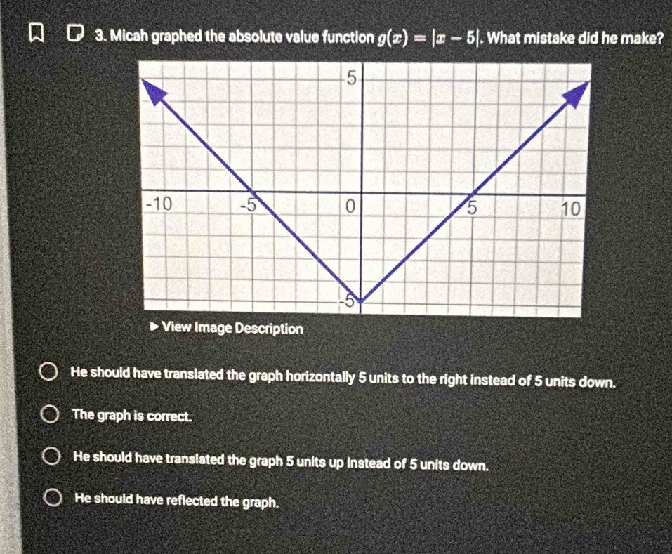 Micah graphed the absolute value function g(x)=|x-5|. What mistake did he make?
He should have translated the graph horizontally 5 units to the right instead of 5 units down.
The graph is correct.
He should have translated the graph 5 units up instead of 5 units down.
He should have reflected the graph.