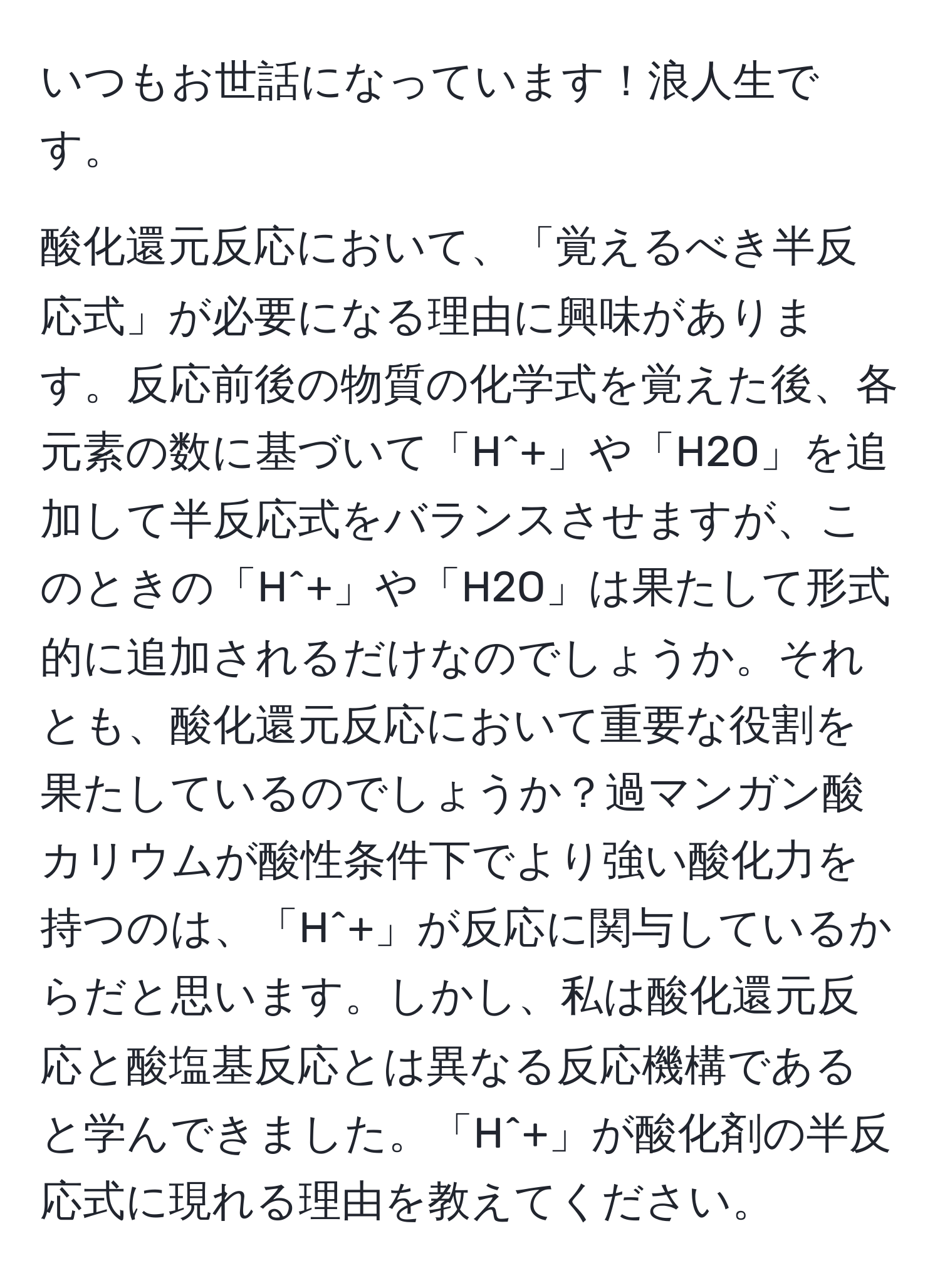 いつもお世話になっています！浪人生です。

酸化還元反応において、「覚えるべき半反応式」が必要になる理由に興味があります。反応前後の物質の化学式を覚えた後、各元素の数に基づいて「H^+」や「H2O」を追加して半反応式をバランスさせますが、このときの「H^+」や「H2O」は果たして形式的に追加されるだけなのでしょうか。それとも、酸化還元反応において重要な役割を果たしているのでしょうか？過マンガン酸カリウムが酸性条件下でより強い酸化力を持つのは、「H^+」が反応に関与しているからだと思います。しかし、私は酸化還元反応と酸塩基反応とは異なる反応機構であると学んできました。「H^+」が酸化剤の半反応式に現れる理由を教えてください。