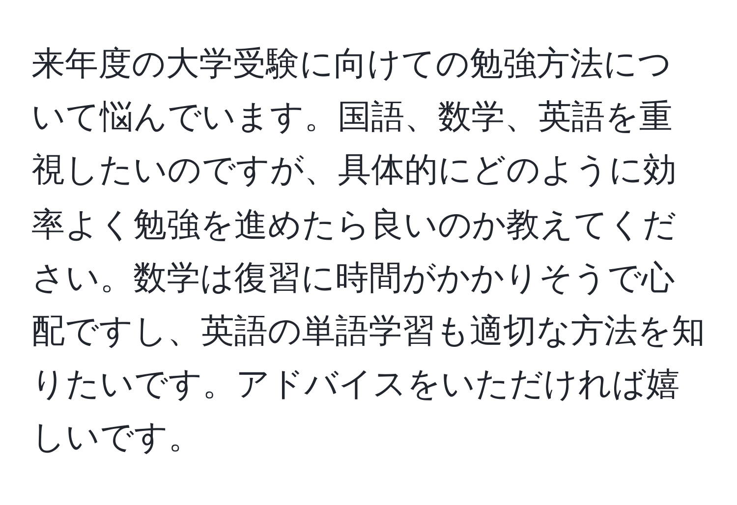 来年度の大学受験に向けての勉強方法について悩んでいます。国語、数学、英語を重視したいのですが、具体的にどのように効率よく勉強を進めたら良いのか教えてください。数学は復習に時間がかかりそうで心配ですし、英語の単語学習も適切な方法を知りたいです。アドバイスをいただければ嬉しいです。