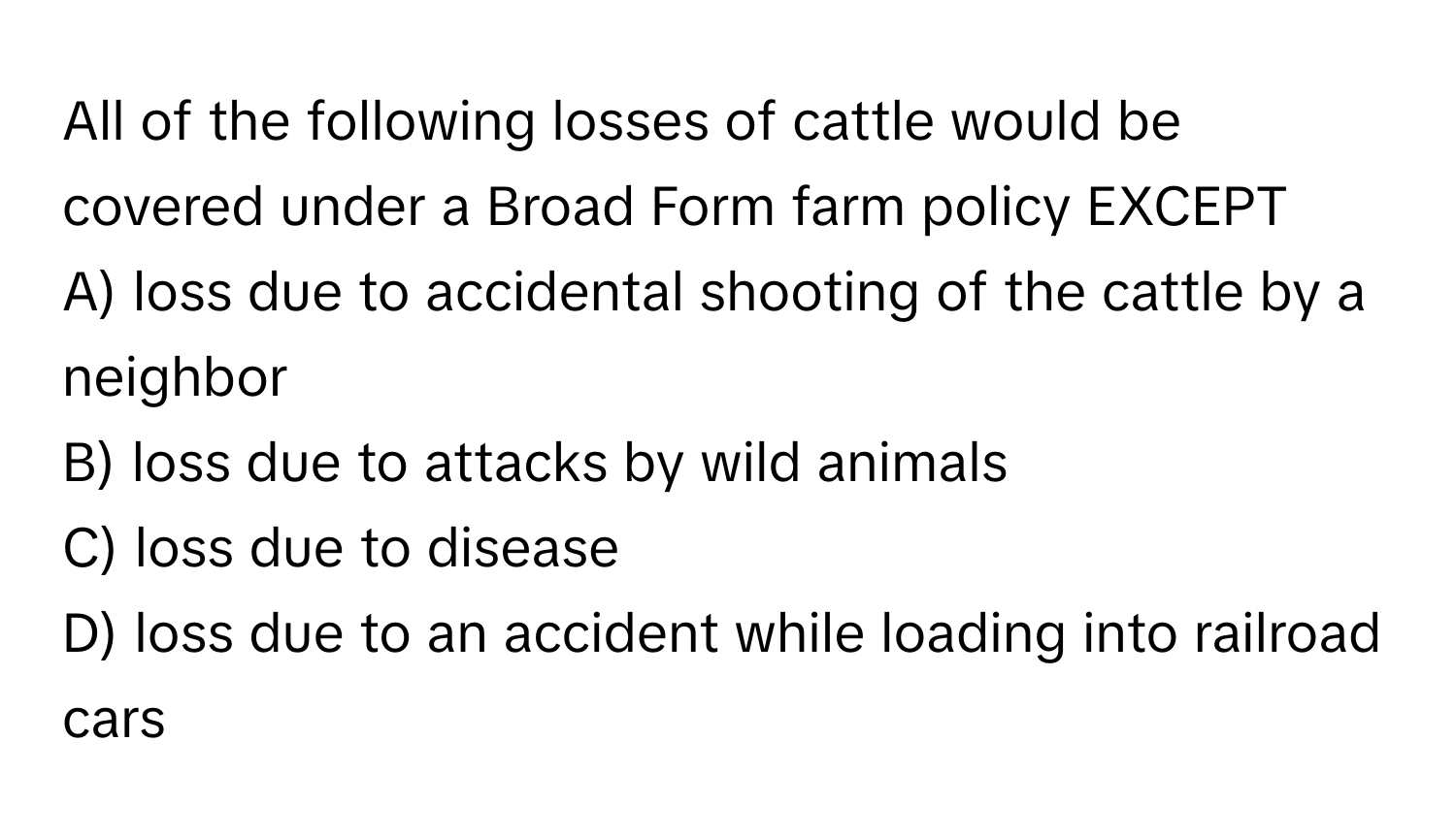 All of the following losses of cattle would be covered under a Broad Form farm policy EXCEPT
A) loss due to accidental shooting of the cattle by a neighbor
B) loss due to attacks by wild animals
C) loss due to disease
D) loss due to an accident while loading into railroad cars