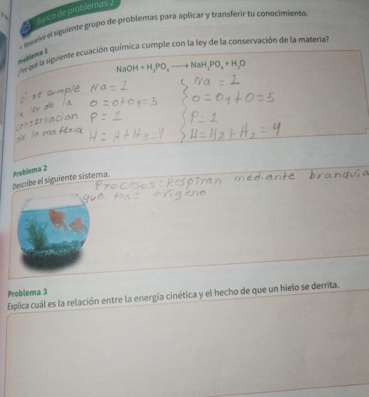 Banco de problemas 

Resuelve el siguiente grupo de problemas para aplicar y transferir tu conocimiento. 
: Por qué la siguiente ecuación química cumple con la ley de la conservación de la materia? 
Problema 1
NaOH+H_3PO_4 NaH_2PO_4+H_2O
Problema 2 
Describe el siguiente sistema. 
Explica cuál es la relación entre la energía cinética y el hecho de que un hielo se derrita. Problema 3