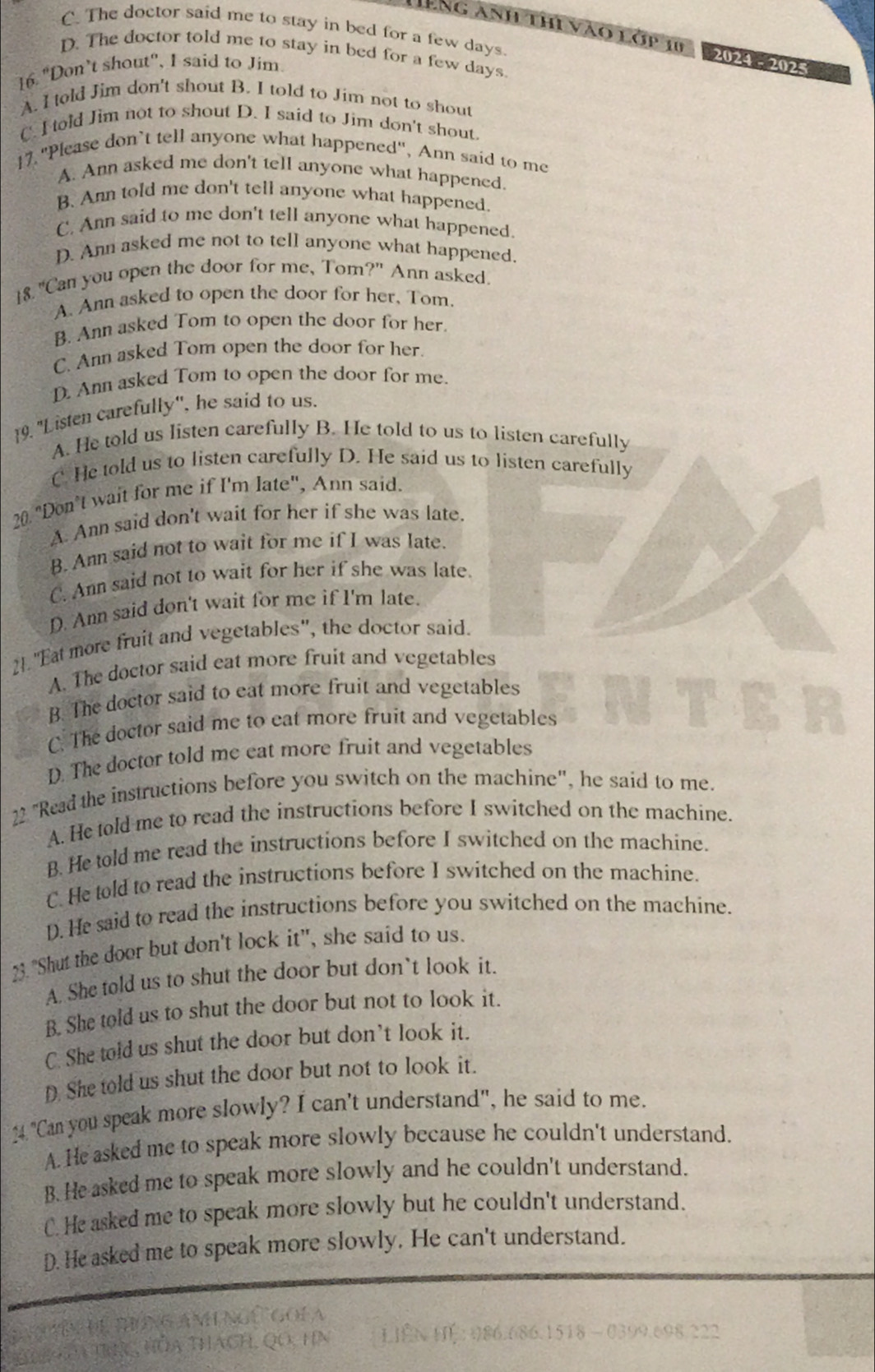 C. The doctor said me to stay in bed for a few days.
êng anh thi vào 1 GP 10 2024 - 2025
D. The doctor told me to stay in bed for a few days
16. "Don’t shout", I said to Jim
A. I told Jim don't shout B. I told to Jim not to shout
C. I told Jim not to shout D. I said to Jim don't shout.
17."Please don’t tell anyone what happened", Ann said to me
A. Ann asked me don't tell anyone what happened.
B. Ann told me don't tell anyone what happened.
C. Ann said to me don't tell anyone what happened.
D. Ann asked me not to tell anyone what happened.
18 "Can you open the door for me, Tom?" Ann asked.
A. Ann asked to open the door for her. Tom.
B. Ann asked Tom to open the door for her.
C. Ann asked Tom open the door for her.
D. Ann asked Tom to open the door for me.
19. "Listen carefully', he said to us.
A. He told us listen carefully B. He told to us to listen carefully
C. He told us to listen carefully D. He said us to listen carefully
20. "Don’t wait for me if I'm late", Ann said.
A. Ann said don't wait for her if she was late.
B. Ann said not to wait for me if I was late.
C. Ann said not to wait for her if she was late.
D. Ann said don't wait for me if I'm late.
21."Eat more fruit and vegetables", the doctor said.
A. The doctor said eat more fruit and vegetables
B. The doctor said to eat more fruit and vegetables
C. The doctor said me to eat more fruit and vegetables
D. The doctor told me eat more fruit and vegetables
22 "Read the instructions before you switch on the machine", he said to me.
A. He told me to read the instructions before I switched on the machine.
B. He told me read the instructions before I switched on the machine.
C. He told to read the instructions before I switched on the machine.
D. He said to read the instructions before you switched on the machine.
23. "Shut the door but don't lock it", she said to us.
A. She told us to shut the door but don`t look it.
B. She told us to shut the door but not to look it.
C. She told us shut the door but don’t look it.
D. She told us shut the door but not to look it.
4. "Can you speak more slowly? I can't understand", he said to me.
A. He asked me to speak more slowly because he couldn't understand.
B.He asked me to speak more slowly and he couldn't understand.
C. He asked me to speak more slowly but he couldn't understand.
D. He asked me to speak more slowly. He can't understand.
* hên Để Biứng An ngê goi a
T ủa tực, hòa thách, Qo, hn LIEN H 086.686.1518 -0399.698.222