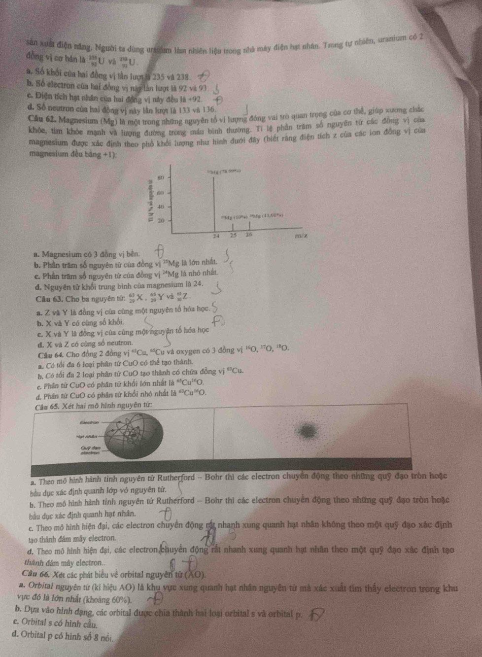 sản xuất điện năng, Người ta dùng uraum làm nhiên liệu trong nhà máy điện hạt nhân. Trong tự nhiên, uranium có 2
đồng vị cơ bán là  250/53 U _(91)^(238)U.
a. Số khối của hai đồng vị lần lượt là 235 và 238.
b. Số electron của hai đồng vị này lần lượt là 92 và 93.
c. Điện tích hạt nhân của hai đồng vị này đều là +92
đ. Số neutron của hai đồng vị này lần lượt là 133 và 136.
Câu 62. Magnesium (Mg) là một trong những nguyên tổ vi lượng đồng vai trò quan trọng của cơ thể, giúp xương chắc
khỏc, tim khỏc mạnh và lượng đường trong máu binh thường. Ti lệ phần trăm số nguyên từ các đồng vị của
magnesium được xác định theo phổ khổi lượng như hình dưới đây (biết răng điện tích z của các ion đồng vị của
magnesium đều bằng +1):
a. Magnesium có 3 đồng vị bền.
b. Phần trăm số nguyên tử của đồn gvj^(25)Mg g là lớn nhất
c. Phần trấm sổ nguyên tử của đồng vị ²*Mg là nhỏ nhất.
d. Nguyên tử khổi trung bình của magnesium là 24.
Câu 63. Cho ba nguyên tứ: _(29)^(63)X,_(29)^(65)Yva_(30)^(65)Z.
a. Z và Y là đồng vị của cùng một nguyên tổ hóa học.
b. X và Y có cùng số khối
c. X và Y là đồng vị của cùng một nguyên tố hóa học
d. X và Z có cùng số neutron.
Câu 64. Cho đồng 2 đồng vi^(63)Cu,^65Cu và oxygen có 3 đồng vị ''O, ^140.^170.^180
a. Có tối đa 6 loại phân tứ CuO có thể tạo thành.
b, Có tối đa 2 loại phân tử CuO tạo thành có chứa đồng vị ^63Cu.
e. Phân tử CuO có phân tử khổi lớn nhất la^(65)Cu^(16)O,
d. Phân tử CuO có phân tử khối nhỏ nhất 1a^(63)Cu^(16)O.
Câu 65. Xét hai mô hình nguyên tử:
Exectron
Cup đạo
a. Theo mô hình hành tinh nguyên từ Rutherford - Bohr thì các electron chuyên động theo những quỹ đạo tròn hoặc
bầu dục xác định quanh lớp vỏ nguyên tử.
b. Theo mô hình hành tinh nguyên tứ Rutherford - Bohr thì các electron chuyển động theo những quỹ đạo tròn hoặc
bầu dục xác định quanh hạt nhân.
c. Theo mô hình hiện đại, các electron chuyển động rất nhanh xung quanh hạt nhân không theo một quỹ đạo xác định
tạo thành đám mây electron.
d. Theo mô hình hiện đại, các electron chuyển động rất nhanh xung quanh hạt nhân theo một quỹ đạo xác định tạo
thành đảm mây electron.
Cầu 66. Xét các phát biểu về orbital nguyên tử (AO).
a. Orbital nguyên tứ (ki hiệu AO) là khu vực xung quanh hạt nhân nguyên từ mà xác xuất tìm thấy electron trong khu
vực đó là lớn nhất (khoảng 60%).
b. Dựa vào hình đạng, các orbital được chia thành hai loại orbital s và orbital p.
c. Orbital s có hình cầu.
d. Orbital p có hình số 8 nổi.