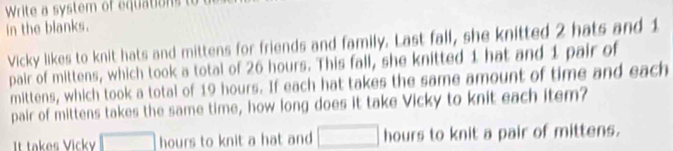 Write a sstem of equatio 
in the blanks. 
Vicky likes to knit hats and mittens for friends and family. Last fall, she knitted 2 hats and 1
pair of mittens, which took a total of 26 hours. This fall, she knitted 1 hat and 1 pair of 
mittens, which took a total of 19 hours. If each hat takes the same amount of time and each 
pair of mittens takes the same time, how long does it take Vicky to knit each item? 
It takes Vicky □ hours to knit a hat and □ hours to knit a pair of mittens.
