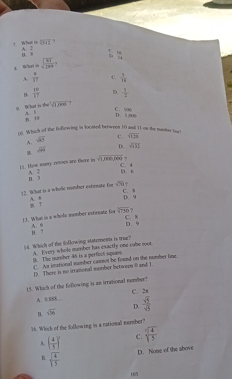 What is sqrt[3](512) ?
A. 2
B. 8
C. 16
D. 24
8. What is sqrt(frac 81)289 ？
A.  9/17   5/18 
C.
D.
B.  10/17   1/2 
9. What is the sqrt[3](1,000) ?
C. 100
A. I
D. 1,000
B. 10
10. Which of the following is located between 10 and 11 on the number line
sqrt(85)
C. sqrt(120)
A.
B. sqrt(99)
D. sqrt(132)
11. How many zeroes are there in sqrt(1,000,000) ?
C. 4
A. 2 D. 6
B. 3
12. What is a whole number estimate for sqrt(70) ?
C. 8
A. 6 D. 9
B. 7
13. What is a whole number estimate for sqrt[3](750) ?
C. 8
A. 6
D. 9
B. 7
14. Which of the following statements is true?
A. Every whole number has exactly one cube root.
B. The number 46 is a perfect square.
C. An irrational number cannot be found on the number line.
D. There is no irrational number between 0 and 1.
15. Which of the following is an irrational number?
A. 0.888… C. 2π
D.  sqrt(5)/sqrt(5) 
B. sqrt(36)
16. Which of the following is a rational number?
A. ( 4/5 )^2
C. sqrt[3](frac 4)5
D. None of the above
B. sqrt(frac 4)5
103