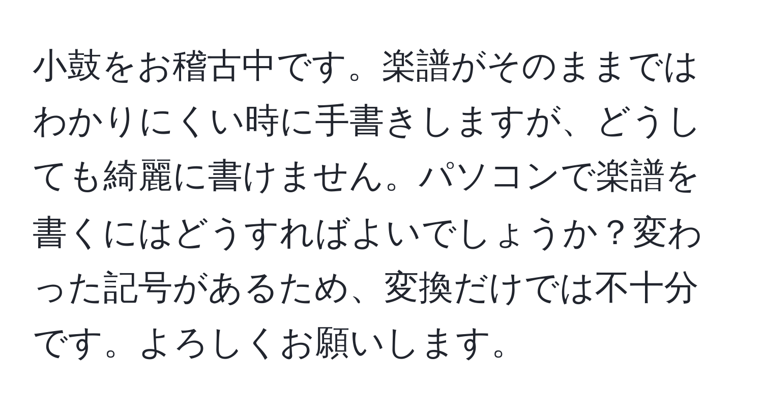 小鼓をお稽古中です。楽譜がそのままではわかりにくい時に手書きしますが、どうしても綺麗に書けません。パソコンで楽譜を書くにはどうすればよいでしょうか？変わった記号があるため、変換だけでは不十分です。よろしくお願いします。