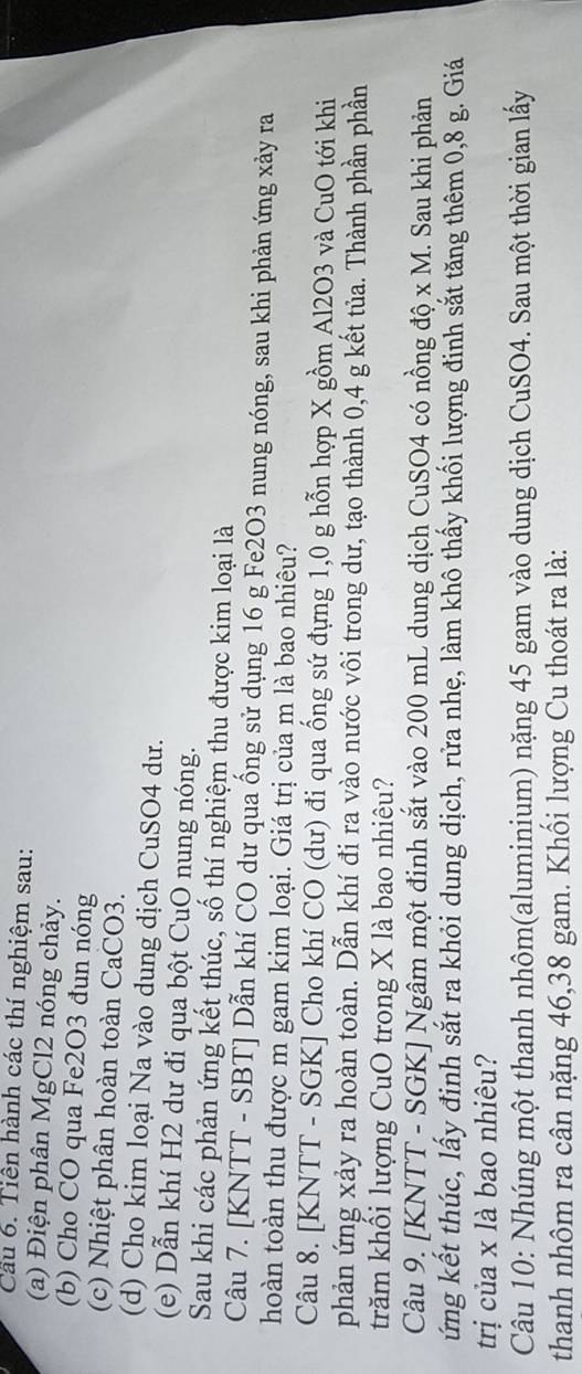 Cầu 6. Tiên hành các thí nghiệm sau: 
(a) Điện phân MgCl2 nóng chảy. 
(b) Cho CO qua Fe2O3 đun nóng 
(c) Nhiệt phân hoàn toàn CaCO3. 
(d) Cho kim loại Na vào dung dịch CuSO4 dư. 
(e) Dẫn khí H2 dư đi qua bột CuO nung nóng. 
Sau khi các phản ứng kết thúc, số thí nghiệm thu được kim loại là 
Câu 7. [ KNTT - SBT ] Dẫn khí CO dư qua ống sử dụng 16 g Fe2O3 nung nóng, sau khi phản ứng xảy ra 
hoàn toàn thu được m gam kim loại. Giá trị của m là bao nhiêu? 
Câu 8. [KNTT - SGK] Cho khí CO (dư) đi qua ống sứ đựng 1,0 g hỗn hợp X gồm Al2O3 và CuO tới khi 
phản ứng xảy ra hoàn toàn. Dẫn khí đi ra vào nước vôi trong dư, tạo thành 0, 4 g kết tủa. Thành phần phần 
trăm khổi lượng CuO trong X là bao nhiêu? 
Câu 9. [KNTT - SGK] Ngâm một đinh sắt vào 200 mL dung dịch CuSO4 có nồng độ x M. Sau khi phản 
ứng kết thúc, lấy đinh sắt ra khỏi dung dịch, rửa nhẹ, làm khô thấy khối lượng đinh sắt tăng thêm 0,8 g. Giá 
trị của x là bao nhiêu? 
Câu 10: Nhúng một thanh nhôm(aluminium) nặng 45 gam vào dung dịch CuSO4. Sau một thời gian lấy 
thanh nhôm ra cân nặng 46, 38 gam. Khổi lượng Cu thoát ra là: