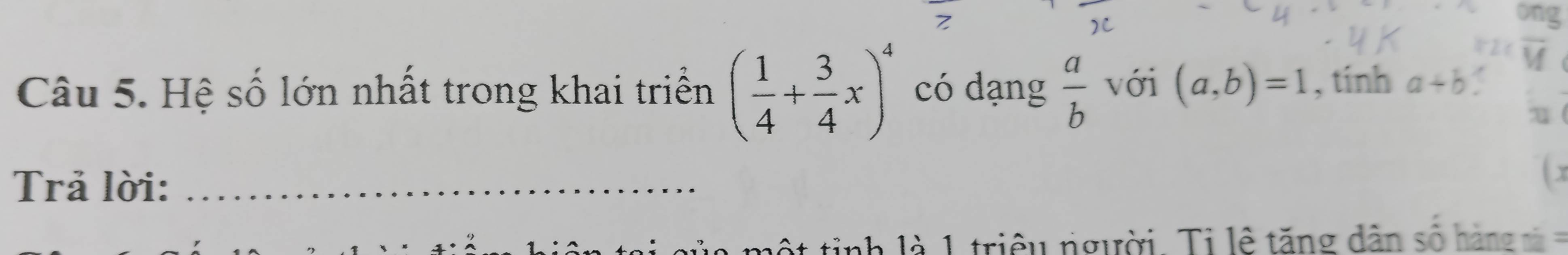 ong 
v 
Câu 5. Hệ số lớn nhất trong khai triển ( 1/4 + 3/4 x)^4 có dạng  a/b  với (a,b)=1 , tính a+b
Trả lời:_ 
 x 
m ộ t tinh là 1 triều người. Ti lê tăng dân số hàn