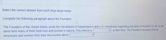 Select the correct answer from each drop-down menu. 
Complete the following paragraph about the Founders. 
The Founders of the United States wrote the Declaration of Independence and U.S. Constitution supporting the ideas of freedom for all. At me 
same time many of them held men and women in slavery. This reflects a in their lives. The Founders excluded African 
Americans and women from their discussions about