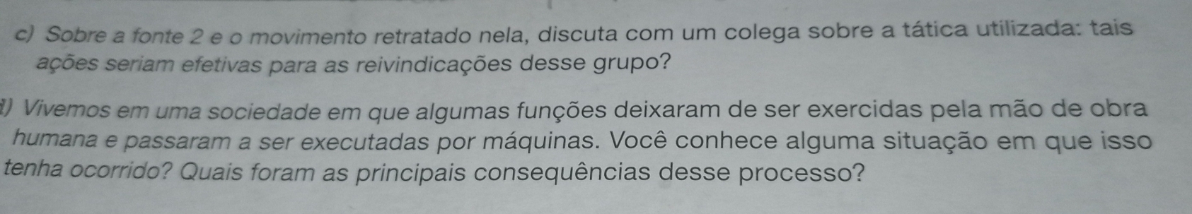 Sobre a fonte 2 e o movimento retratado nela, discuta com um colega sobre a tática utilizada: tais 
ações seriam efetivas para as reivindicações desse grupo? 
8) Vivemos em uma sociedade em que algumas funções deixaram de ser exercidas pela mão de obra 
humana e passaram a ser executadas por máquinas. Você conhece alguma situação em que isso 
tenha ocorrido? Quais foram as principais consequências desse processo?