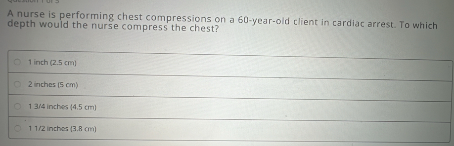 A nurse is performing chest compressions on a 60-year-old client in cardiac arrest. To which 
depth would the nurse compress the chest?
1 inch (2.5 cm)
_
2 inches (5 cm)
_ 
_
1 3/4 inches (4.5 cm)
_ 
1 1/2 inches (3.8 cm)
_