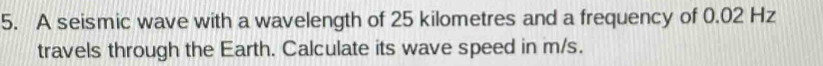 A seismic wave with a wavelength of 25 kilometres and a frequency of 0.02 Hz
travels through the Earth. Calculate its wave speed in m/s.