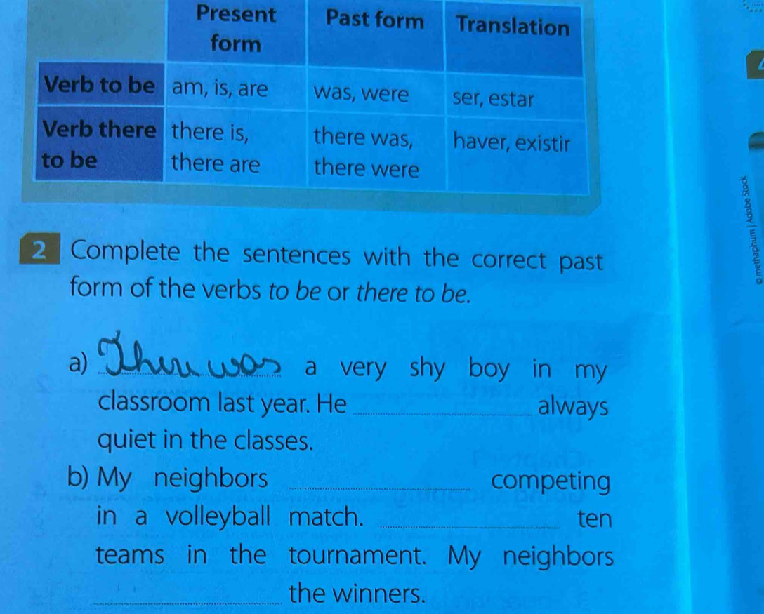 Complete the sentences with the correct past 
a 
form of the verbs to be or there to be. 
a) _ a very shy boy in my 
classroom last year. He _always 
quiet in the classes. 
b) My neighbors _competing 
in a volleyball match. _ten 
teams in the tournament. My neighbors 
_the winners.