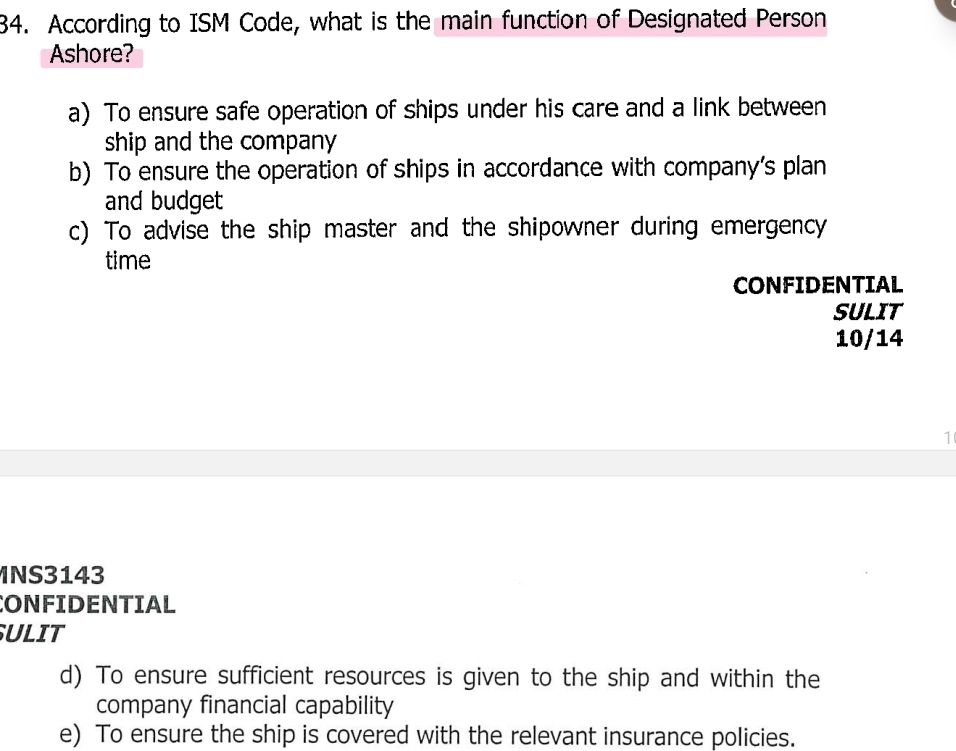 According to ISM Code, what is the main function of Designated Person
Ashore?
a) To ensure safe operation of ships under his care and a link between
ship and the company
b) To ensure the operation of ships in accordance with company’s plan
and budget
c) To advise the ship master and the shipowner during emergency
time
CONFIDENTIAL
SULIT
10/14
1
NS3143
CONFIDENTIAL
SULIT
d) To ensure sufficient resources is given to the ship and within the
company financial capability
e) To ensure the ship is covered with the relevant insurance policies.