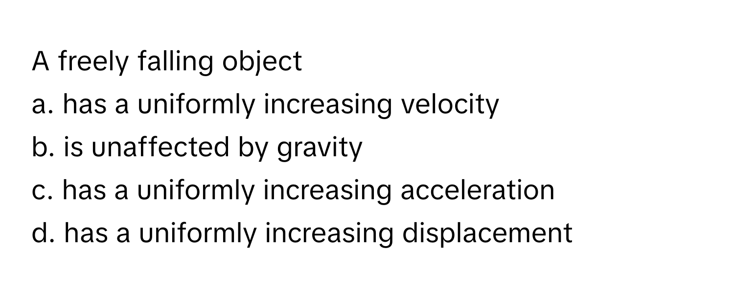 A freely falling object
a. has a uniformly increasing velocity
b. is unaffected by gravity
c. has a uniformly increasing acceleration
d. has a uniformly increasing displacement