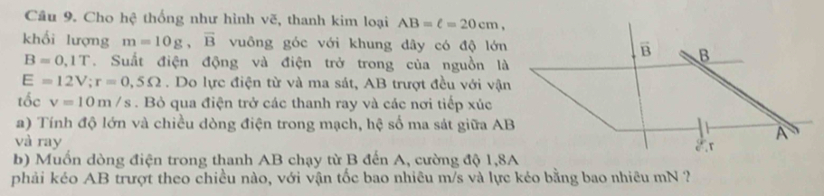 Cho hệ thống như hình vẽ, thanh kim loại AB=ell =20cm, 
khối lượng m=10g, vector B vuông góc với khung dây có độ lớn vector B B
B=0,1T. Suất điện động và điện trở trong của nguồn là
E=12V; r=0,5Omega. Do lực điện từ và ma sát, AB trượt đều với vận 
tốc v=10m/s. Bỏ qua điện trở các thanh ray và các nơi tiếp xúc 
a) Tính độ lớn và chiều dòng điện trong mạch, hệ số ma sát giữa AB
và ray
A
r
b) Muốn dòng điện trong thanh AB chạy từ B đến A, cường độ 1,8A 
phải kéo AB trượt theo chiều nào, với vận tốc bao nhiêu m/s và lực kéo bằng bao nhiêu mN ?