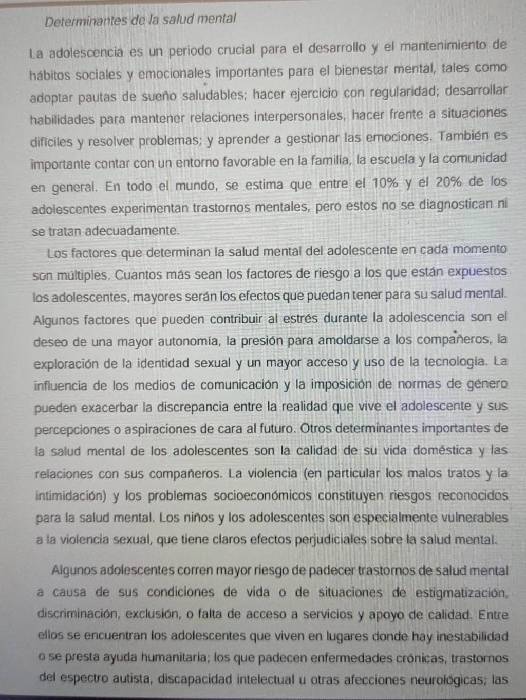 Determinantes de la salud mental
La adolescencia es un periodo crucial para el desarrollo y el mantenimiento de
hábitos sociales y emocionales importantes para el bienestar mental, tales como
adoptar pautas de sueño saludables; hacer ejercicio con regularidad; desarrollar
habilidades para mantener relaciones interpersonales, hacer frente a situaciones
difíciles y resolver problemas; y aprender a gestionar las emociones. También es
importante contar con un entorno favorable en la familia, la escuela y la comunidad
en general. En todo el mundo, se estima que entre el 10% y el 20% de los
adolescentes experimentan trastornos mentales, pero estos no se diagnostican ni
se tratan adecuadamente.
Los factores que determinan la salud mental del adolescente en cada momento
son múltiples. Cuantos más sean los factores de riesgo a los que están expuestos
los adolescentes, mayores serán los efectos que puedan tener para su salud mental.
Algunos factores que pueden contribuir al estrés durante la adolescencia son el
deseo de una mayor autonomía, la presión para amoldarse a los compañeros, la
exploración de la identidad sexual y un mayor acceso y uso de la tecnología. La
influencia de los medios de comunicación y la imposición de normas de género
pueden exacerbar la discrepancia entre la realidad que vive el adolescente y sus
percepciones o aspiraciones de cara al futuro. Otros determinantes importantes de
la salud mental de los adolescentes son la calidad de su vida doméstica y las
relaciones con sus compañeros. La violencia (en particular los malos tratos y la
intimidación) y los problemas socioeconómicos constituyen riesgos reconocidos
para la salud mental. Los niños y los adolescentes son especialmente vulnerables
a la violencia sexual, que tiene claros efectos perjudiciales sobre la salud mental.
Algunos adolescentes corren mayor riesgo de padecer trastornos de salud mental
a causa de sus condiciones de vida o de situaciones de estigmatización,
discriminación, exclusión, o falta de acceso a servicios y apoyo de calidad. Entre
ellos se encuentran los adolescentes que viven en lugares donde hay inestabilidad
o se presta ayuda humanitaria; los que padecen enfermedades crónicas, trastornos
del espectro autista, discapacidad intelectual u otras afecciones neurológicas; las