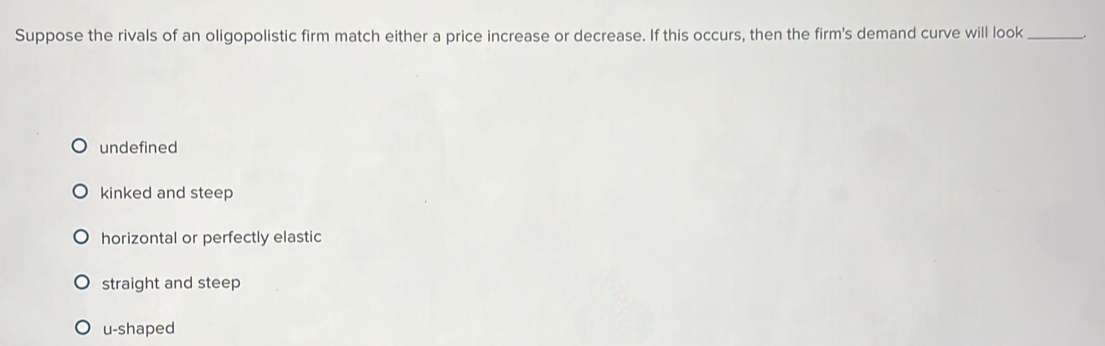 Suppose the rivals of an oligopolistic firm match either a price increase or decrease. If this occurs, then the firm's demand curve will look _.
undefined
kinked and steep
horizontal or perfectly elastic
straight and steep
u-shaped