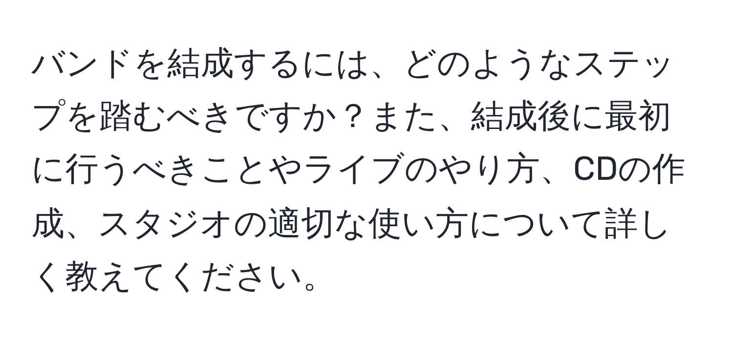 バンドを結成するには、どのようなステップを踏むべきですか？また、結成後に最初に行うべきことやライブのやり方、CDの作成、スタジオの適切な使い方について詳しく教えてください。