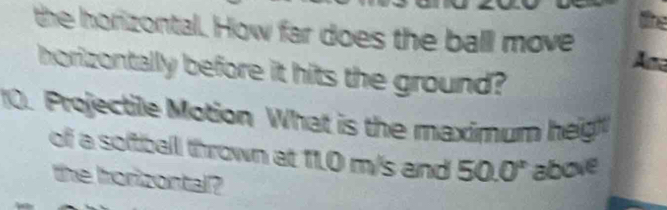 the horizontal. How far does the ball move Ama 
horizontally before it hits the ground? 
10. Projectile Motion What is the maximum height 
of a softball thrown at 11.0 m/s and 50.0° above 
the horizontal?