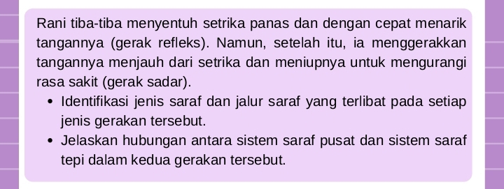 Rani tiba-tiba menyentuh setrika panas dan dengan cepat menarik 
tangannya (gerak refleks). Namun, setelah itu, ia menggerakkan 
tangannya menjauh dari setrika dan meniupnya untuk mengurangi 
rasa sakit (gerak sadar). 
Identifikasi jenis saraf dan jalur saraf yang terlibat pada setiap 
jenis gerakan tersebut. 
Jelaskan hubungan antara sistem saraf pusat dan sistem saraf 
tepi dalam kedua gerakan tersebut.