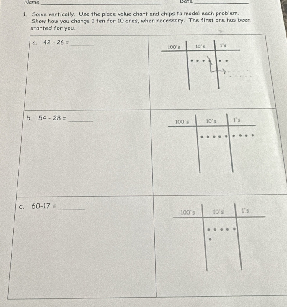 Name _Date_
1. Solve vertically. Use the place value chart and chips to model each problem.
Show how you change 1 ten for 10 ones, when necessary. The first one has been
started for you.
a. 42-26= _
100's 10's 1''s
b. 54-28= _
C. 60-17= _