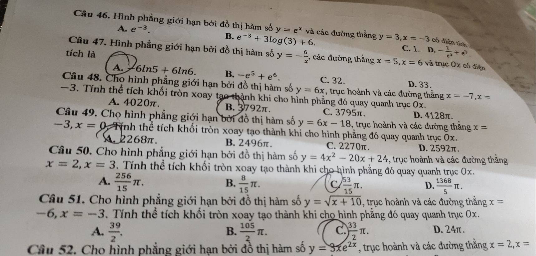 A. e^(-3).
Câu 46. Hình phẳng giới hạn bởi đồ thị hàm số y=e^x và các đường thắng y=3,x=-3 có diện tích
B. e^(-3)+3log (3)+6. C. 1. D. - 1/e^3 +e^3.
tích là
Câu 47. Hình phẳng giới hạn bởi đồ thị hàm số y=- 6/x ;, các đường thẳng x=5,x=6 và trục 0x có diện
A. 6ln 5+6ln 6. B. -e^5+e^6.
C. 32. D. 33.
Câu 48. Cho hình phẳng giới hạn bởi đồ thị hàm số y=6x , trục hoành và các đường thắng x=-7,x=
-3. Tính thể tích khối tròn xoay tạo thành khi cho hình phẳng đó quay quanh trục 0x.
A. 4020π. B. 3792π. C. 3795π.
D. 4128π.
Câu 49. Chọ hình phẳng giới hạn bởi đồ thị hàm số y=6x-18 , trục hoành và các đường thắng x=
-3,x=0 Tính thể tích khối tròn xoay tạo thành khi cho hình phẳng đó quay quanh trục 0x.
A.2268π. B. 2496π. C. 2270π.
D.2592π.
Câu 50. Cho hình phẳng giới hạn bởi đồ thị hàm số y=4x^2-20x+24 , trục hoành và các đường thắng
x=2,x=3. Tính thể tích khối tròn xoay tạo thành khi cho hình phẳng đó quay quanh trục Ox.
A.  256/15 π .  8/15 π .
B.
C  53/15 π .
D.  1368/5 π .
Câu 51. Cho hình phẳng giới hạn bởi đồ thị hàm số y=sqrt(x+10) , trục hoành và các đường thắng x=
-6,x=-3 Tính thể tích khối tròn xoay tạo thành khi cho hình phẳng đó quay quanh trục Ox.
B.
C.
A.  39/2 .  105/2 π . ) 33/2 π . D. 24π .
Câu 52. Cho hình phẳng giới hạn bởi đồ thị hàm số y=3xe^(2x) , trục hoành và các đường thăng x=2,x=