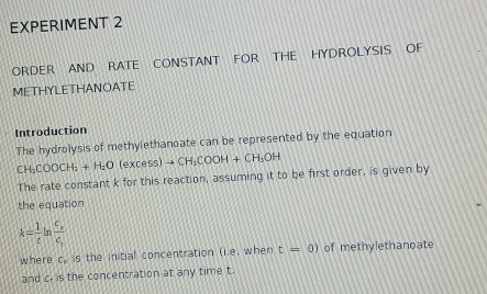 EXPERIMENT 2 
ORDER AND RATE CONSTANT FOR THE HYDROLYSIS OF 
METHYLETHANOATE 
Introduction 
The hydrolysis of methylethanoate can be represented by the equation
CH_3COOCH_2+H_2O (excess)to CH_3COOH+CH_3OH
The rate constant k for this reaction, assuming it to be first order, is given by 
the equation
k= 1/c ln frac c_c_ec
where c. is the initial concentration (i.e. when t=0) of methylethanoate 
and c - is the concentration at any time t.