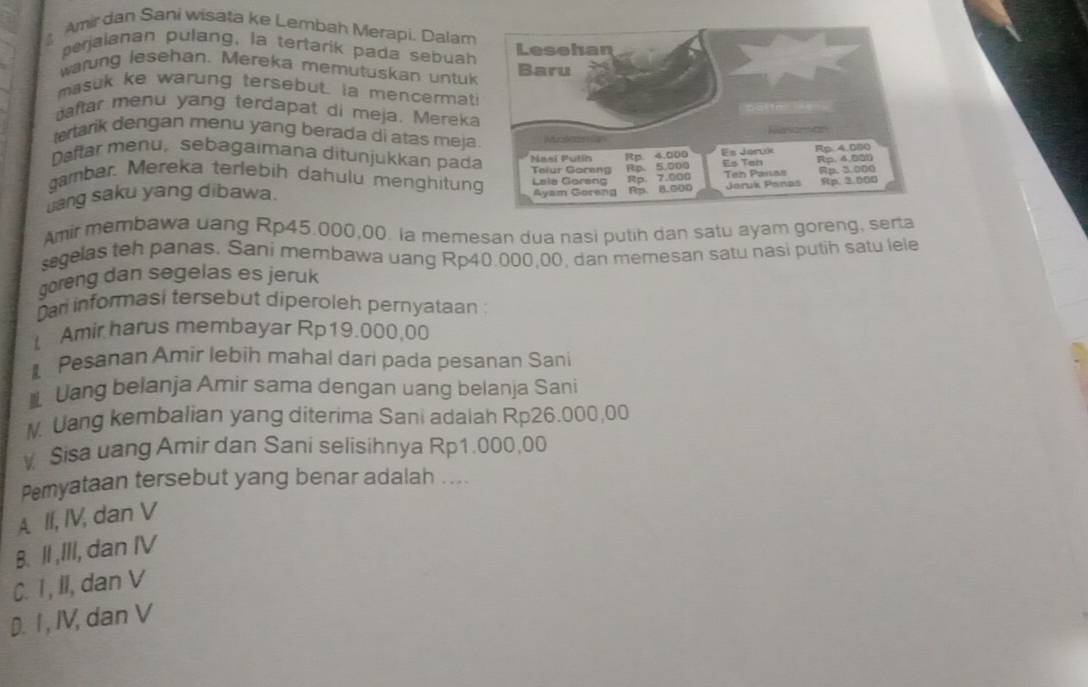 Amir dan Sani wisata ke Lembah Merapi, Dalam
perjaianan pulang, la tertarik pada sebuah
warung lesehan. Mereka memutuskan untuk
masuk ke warung tersebut. la mencermat
aftar menu yang terdapat di meja. Mereka
tertarik dengan menu yang berada di atas meja
Daftar menu, sebagaimana ditunjukkan pad
gambar. Mereka terlebih dahulu menghitun
uang saku yang dibawa. 
Amir membawa uang Rp45.000,00. la memesan dua nasi putih dan satu ayam goreng, serta
segelas teh panas. Sani membawa uang Rp40.000,00, dan memesan satu nasi putih satu lele
goreng dan segelas es jeruk
Dar informasi tersebut diperoleh pernyataan 
Amir harus membayar Rp19.000,00
Pesanan Amir lebih mahal dari pada pesanan Sani
Uang belanja Amir sama dengan uang belanja Sani
M. Uang kembalian yang diterima Sani adalah Rp26.000,00
Sisa uang Amir dan Sani selisihnya Rp1.000,00
Pemyataan tersebut yang benar adalah ....
A II, IV, dan V
B. II,III, dan IV
C. I , II, dan V
D. I , IV, dan V