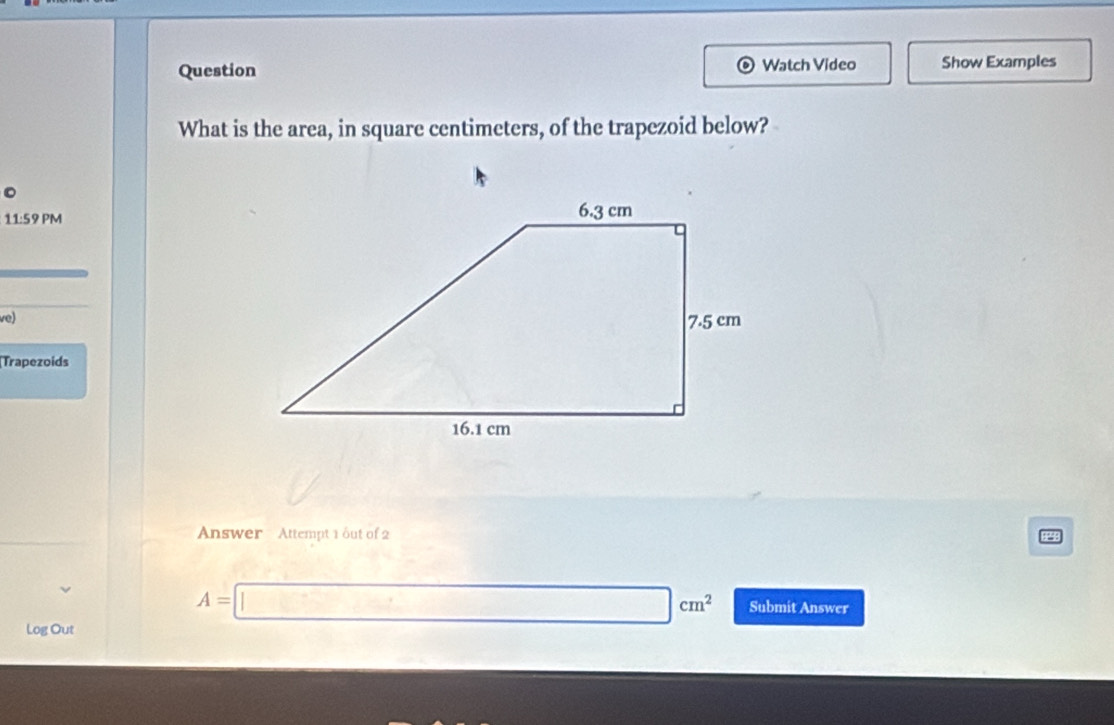 Question Watch Video Show Examples 
What is the area, in square centimeters, of the trapezoid below? 
11:59 PM 
ve) 
[Trapezoids 
Answer Attempt 1 out of 2
A=□ cm^2 Submit Answer 
Log Out