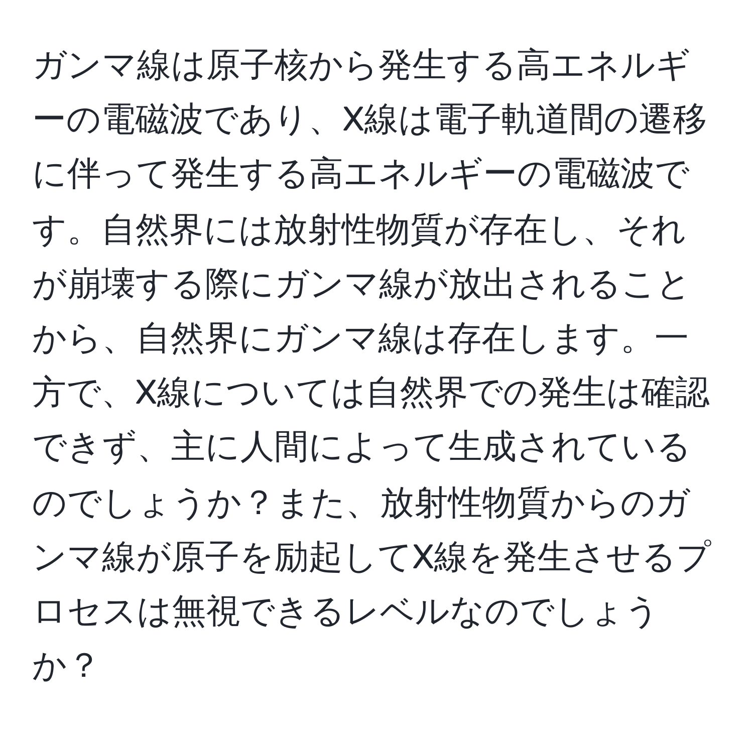 ガンマ線は原子核から発生する高エネルギーの電磁波であり、X線は電子軌道間の遷移に伴って発生する高エネルギーの電磁波です。自然界には放射性物質が存在し、それが崩壊する際にガンマ線が放出されることから、自然界にガンマ線は存在します。一方で、X線については自然界での発生は確認できず、主に人間によって生成されているのでしょうか？また、放射性物質からのガンマ線が原子を励起してX線を発生させるプロセスは無視できるレベルなのでしょうか？