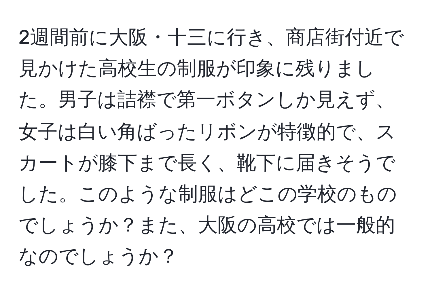 2週間前に大阪・十三に行き、商店街付近で見かけた高校生の制服が印象に残りました。男子は詰襟で第一ボタンしか見えず、女子は白い角ばったリボンが特徴的で、スカートが膝下まで長く、靴下に届きそうでした。このような制服はどこの学校のものでしょうか？また、大阪の高校では一般的なのでしょうか？