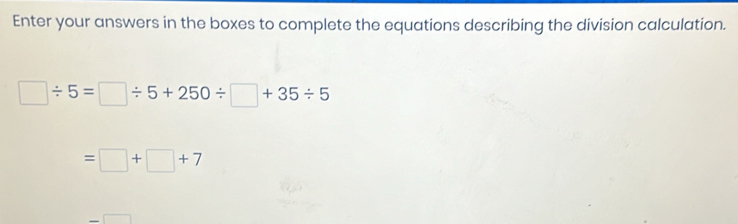 Enter your answers in the boxes to complete the equations describing the division calculation.
□ / 5=□ / 5+250/ □ +35/ 5
=□ +□ +7